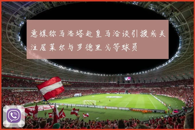 意媒称马洛塔赴皇马洽谈引援或关注居莱尔与罗德里戈等球员