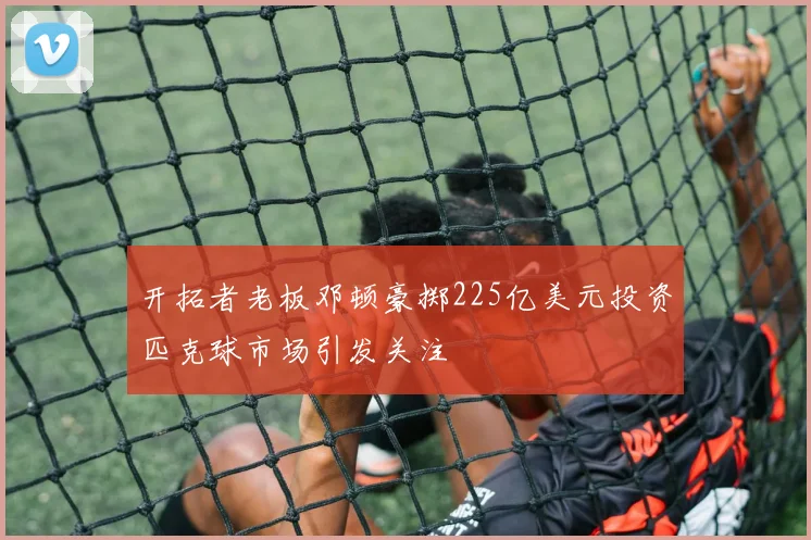 开拓者老板邓顿豪掷225亿美元投资匹克球市场引发关注
