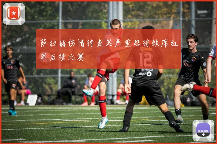 萨拉赫伤情待查若严重恐将缺席红军后续比赛