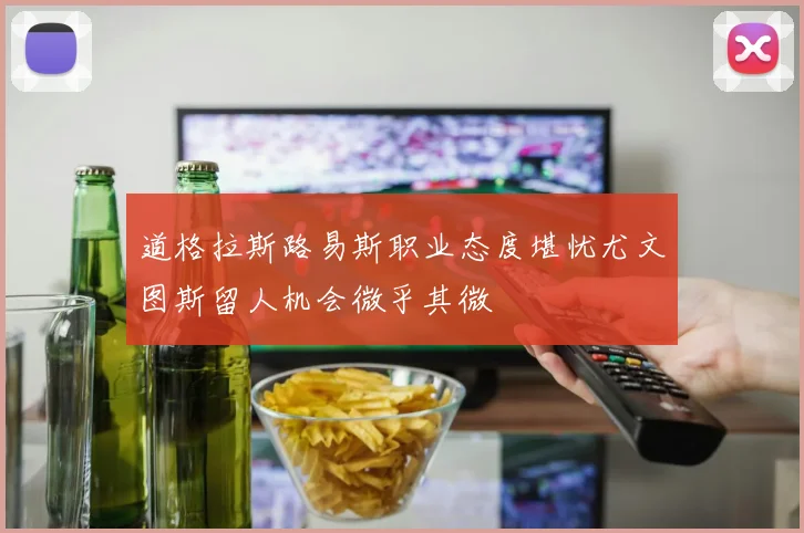 道格拉斯路易斯职业态度堪忧尤文图斯留人机会微乎其微