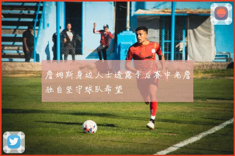 詹姆斯身边人士透露季后赛中老詹独自坚守球队希望