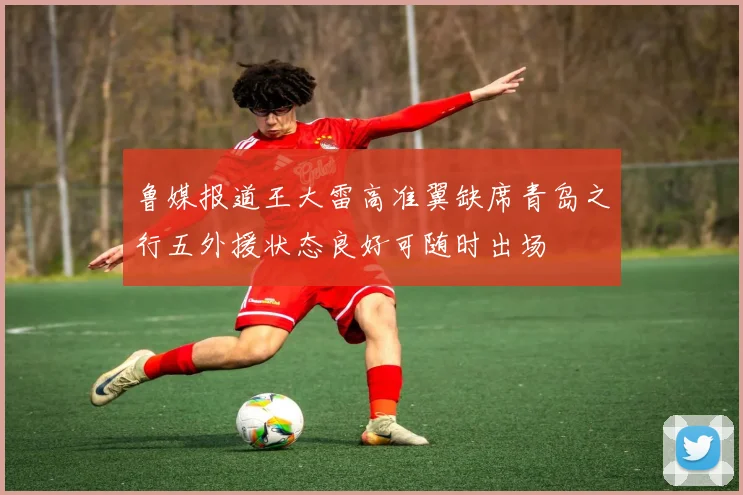 鲁媒报道王大雷高准翼缺席青岛之行五外援状态良好可随时出场