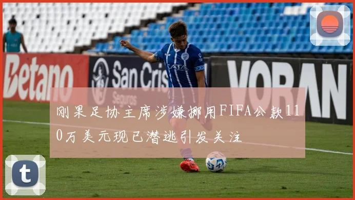 刚果足协主席涉嫌挪用FIFA公款110万美元现已潜逃引发关注