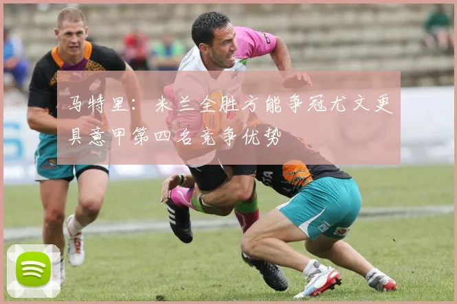 马特里：米兰全胜方能争冠尤文更具意甲第四名竞争优势