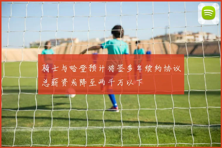 骑士与哈登预计将签多年续约协议总薪资或降至两千万以下