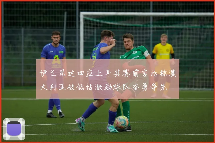 伊兰昆达回应土耳其赛前言论称澳大利亚被低估激励球队奋勇争先