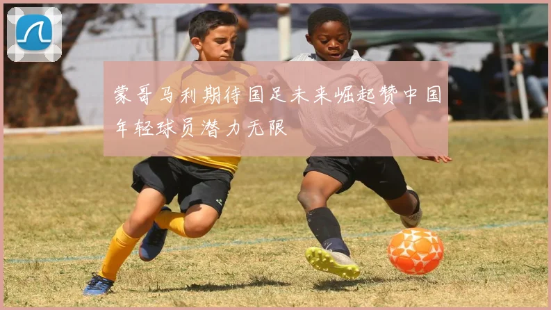 蒙哥马利期待国足未来崛起赞中国年轻球员潜力无限