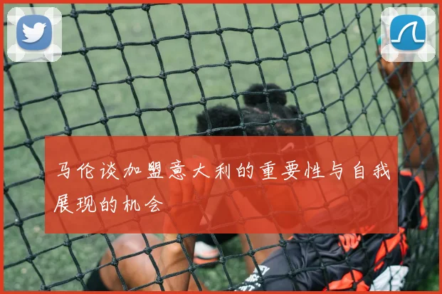马伦谈加盟意大利的重要性与自我展现的机会