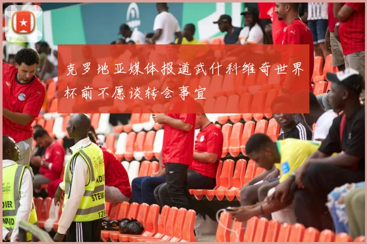 克罗地亚媒体报道武什科维奇世界杯前不愿谈转会事宜